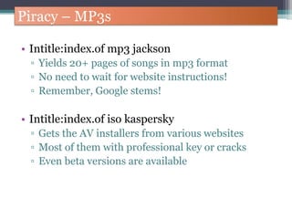Piracy – MP3s
• Intitle:index.of mp3 jackson
▫ Yields 20+ pages of songs in mp3 format
▫ No need to wait for website instructions!
▫ Remember, Google stems!
• Intitle:index.of iso kaspersky
▫ Gets the AV installers from various websites
▫ Most of them with professional key or cracks
▫ Even beta versions are available
 