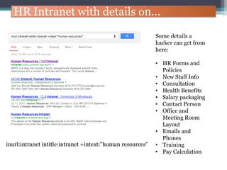 HR Intranet with details on…
inurl:intranet intitle:intranet +intext:"human resources"
Some details a
hacker can get from
here:
• HR Forms and
Policies
• New Staff Info
• Consultation
• Health Benefits
• Salary packaging
• Contact Person
• Office and
Meeting Room
Layout
• Emails and
Phones
• Training
• Pay Calculation
 