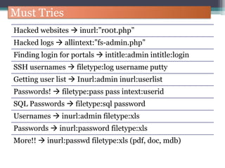 Must Tries
Hacked websites  inurl:”r00t.php”
Hacked logs  allintext:”fs-admin.php”
Finding login for portals  intitle:admin intitle:login
SSH usernames  filetype:log username putty
Getting user list  Inurl:admin inurl:userlist
Passwords!  filetype:pass pass intext:userid
SQL Passwords  filetype:sql password
Usernames  inurl:admin filetype:xls
Passwords  inurl:password filetype:xls
More!!  inurl:passwd filetype:xls (pdf, doc, mdb)
 