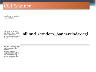 CGI Scanner
Google can be used as
a CGI scanner.
The index.of or inurl
searchs are good tools
to find vulnerable
targets. For example, a
Google search for this:
allinurl:/random_banner/index.cgi
Hurray! There are only
four two now… the
broken
random_banner
program will cough up
any file on that web
server, including the
password file…
 