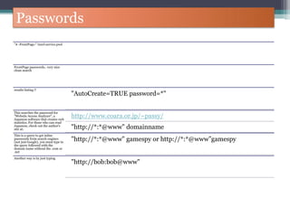Passwords
"# -FrontPage-" inurl:service.pwd
FrontPage passwords.. very nice
clean search
results listing !!
"AutoCreate=TRUE password=*"
This searches the password for
"Website Access Analyzer", a
Japanese software that creates web
statistics. For those who can read
Japanese, check out the author's
site at:
http://www.coara.or.jp/~passy/
"http://*:*@www" domainname
This is a query to get inline
passwords from search engines
(not just Google), you must type in
the query followed with the
domain name without the .com or
.net
"http://*:*@www" gamespy or http://*:*@www”gamespy
Another way is by just typing
"http://bob:bob@www"
 