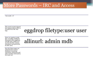 More Passwords – IRC and Access
"sets mode: +k"
This search reveals channel
keys (passwords) on IRC as
revealed from IRC chat
logs.
eggdrop filetype:user user
These are eggdrop config
files. Avoiding a fullblown
discussion about eggdrops
and IRC bots, suffice it to
say that this file contains
usernames and passwords
for IRC users.
allinurl: admin mdb
Not all of these pages are
administrator's access
databases containing
usernames, passwords and
other sensitive information,
but many are!
 