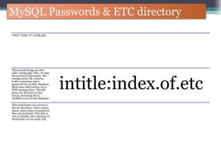 MySQL Passwords & ETC directory
intitle:"Index of" config.php
This search brings up sites
with "config.php" files. To skip
the technical discussion, this
configuration file contains
both a username and a
password for an SQL database.
Most sites with forums run a
PHP message base. This file
gives you the keys to that
forum, including FULL
ADMIN access to the database.
intitle:index.of.etc
This search gets you access to
the etc directory, where many,
many, many types of password
files can be found. This link is
not as reliable, but crawling etc
directories can be really fun!
 