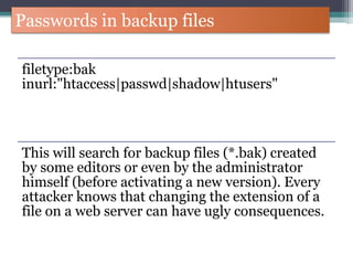 Passwords in backup files
filetype:bak
inurl:"htaccess|passwd|shadow|htusers"
This will search for backup files (*.bak) created
by some editors or even by the administrator
himself (before activating a new version). Every
attacker knows that changing the extension of a
file on a web server can have ugly consequences.
 
