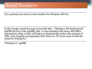 Serial Numbers
Let's pretend you need a serial number for Windows XP Pro.
In the Google search bar type in just like this - "Windows XP Professional"
94FBR the key is the 94FBR code.. it was included with many MS Office
registration codes so this will help you dramatically reduce the amount of
'fake' sites (usually pornography) that trick you. Or if you want to find the
serial for WinZip 8.1 -
"WinZip 8.1" 94FBR
 