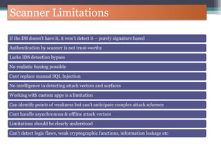 Scanner Limitations
If the DB doesn’t have it, it won’t detect it – purely signature based
Authentication by scanner is not trust-worthy
Lacks IDS detection bypass
No realistic fuzzing possible
Cant replace manual SQL Injection
No intelligence in detecting attack vectors and surfaces
Working with custom apps is a limitation
Can identify points of weakness but can’t anticipate complex attack schemes
Cant handle asynchronous & offline attack vectors
Limitations should be clearly understood
Can’t detect logic flaws, weak cryptographic functions, information leakage etc
 