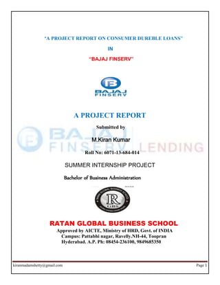 kiranmadamshetty@gmail.com Page 1
“A PROJECT REPORT ON CONSUMER DUREBLE LOANS”
IN
“BAJAJ FINSERV”
A PROJECT REPORT
Submitted by
M.Kiran Kumar
Roll No: 6071-13-684-014
SUMMER INTERNSHIP PROJECT
Bachelor of Business Administration
RATAN GLOBAL BUSINESS SCHOOL
Approved by AICTE, Ministry of HRD, Govt. of INDIA
Campus: Pattabhi nagar, Ravelly.NH-44, Toopran
Hyderabad. A.P. Ph: 08454-236100, 9849685350
 