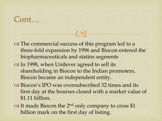 
Cont…
 The commercial success of this program led to a
three-fold expansion by 1996 and Biocon entered the
biopharmaceuticals and statins segments
 In 1998, when Unilever agreed to sell its
shareholding in Biocon to the Indian promoters,
Biocon became an independent entity.
 Biocon’s IPO was oversubscribed 32 times and its
first day at the bourses closed with a market value of
$1.11 billion.
 It made Biocon the 2nd only company to cross $1
billion mark on the first day of listing.
 