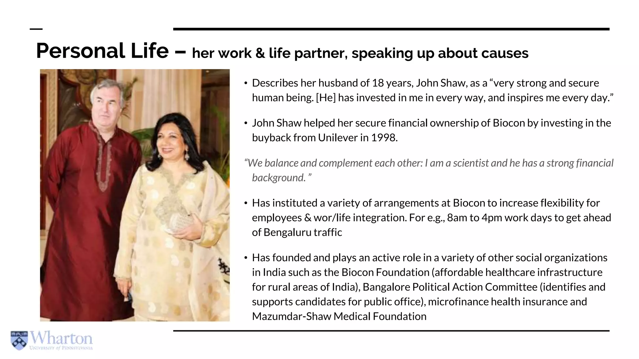 Personal Life – her work & life partner, speaking up about causes
• Describes her husband of 18 years, John Shaw, as a “very strong and secure
human being. [He] has invested in me in every way, and inspires me every day.”
• John Shaw helped her secure financial ownership of Biocon by investing in the
buyback from Unilever in 1998.
“We balance and complement each other: I am a scientist and he has a strong financial
background. ”
• Has instituted a variety of arrangements at Biocon to increase flexibility for
employees & wor/life integration. For e.g., 8am to 4pm work days to get ahead
of Bengaluru traffic
• Has founded and plays an active role in a variety of other social organizations
in India such as the Biocon Foundation (affordable healthcare infrastructure
for rural areas of India), Bangalore Political Action Committee (identifies and
supports candidates for public office), microfinance health insurance and
Mazumdar-Shaw Medical Foundation
 