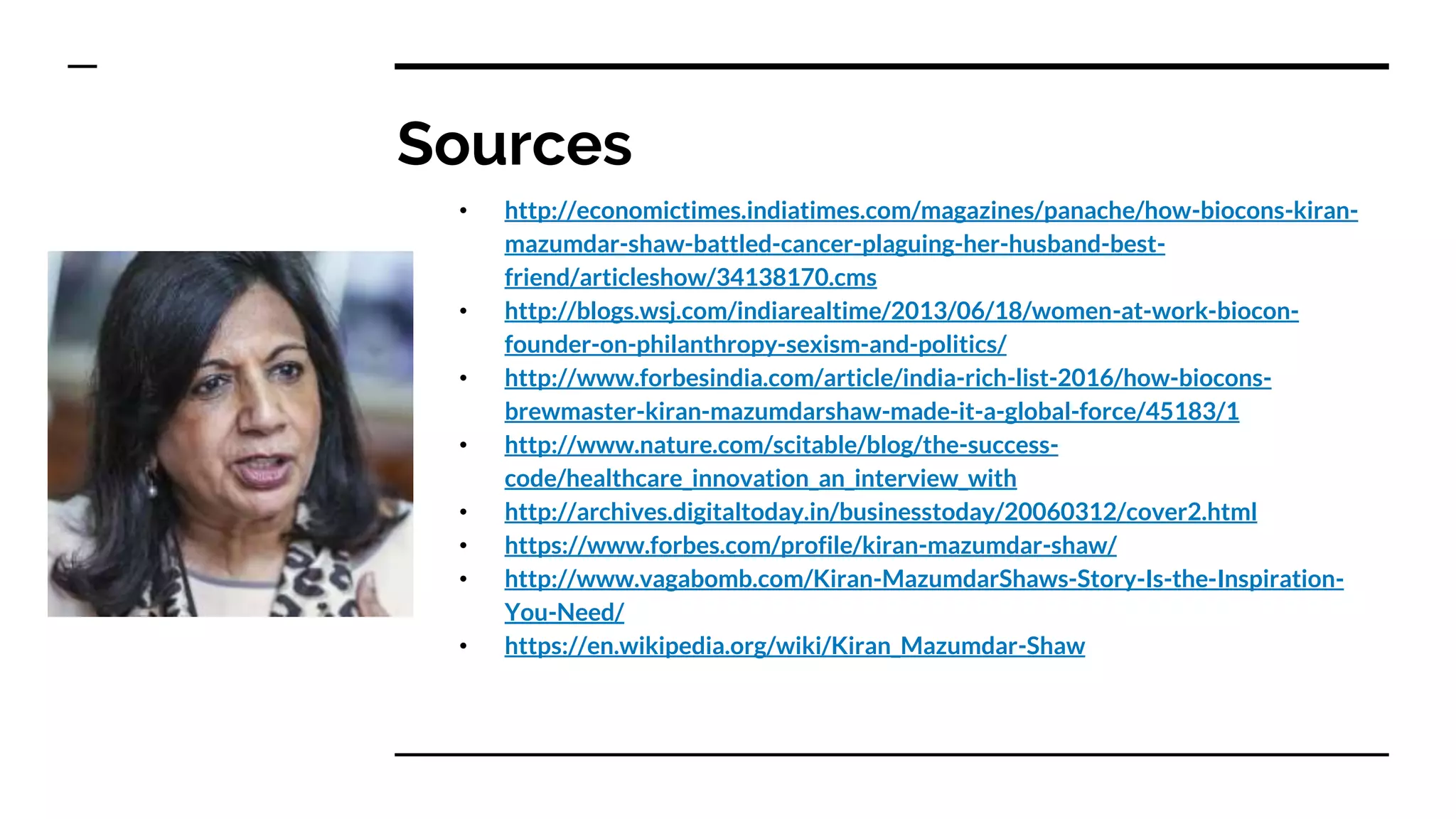 Sources
• http://economictimes.indiatimes.com/magazines/panache/how-biocons-kiran-
mazumdar-shaw-battled-cancer-plaguing-her-husband-best-
friend/articleshow/34138170.cms
• http://blogs.wsj.com/indiarealtime/2013/06/18/women-at-work-biocon-
founder-on-philanthropy-sexism-and-politics/
• http://www.forbesindia.com/article/india-rich-list-2016/how-biocons-
brewmaster-kiran-mazumdarshaw-made-it-a-global-force/45183/1
• http://www.nature.com/scitable/blog/the-success-
code/healthcare_innovation_an_interview_with
• http://archives.digitaltoday.in/businesstoday/20060312/cover2.html
• https://www.forbes.com/profile/kiran-mazumdar-shaw/
• http://www.vagabomb.com/Kiran-MazumdarShaws-Story-Is-the-Inspiration-
You-Need/
• https://en.wikipedia.org/wiki/Kiran_Mazumdar-Shaw
 