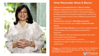 Kiran Mazumdar-Shaw & Biocon
 Chairman & Managing Director of Biocon Limited
 Biocon is a global biotechnology & biopharmaceuticals
company headquartered in India. It uses biotechnology to
develop & manufacture biopharmaceuticals for chronic and
advanced diseases such as cancer, diebetes & auto-immune
conditions
 Pioneered the concept of “affordable innovation”
 At a net worth of $2.3bn, she is India’s richest self-made
woman
 Awarded the Padma Bhushan, one of India’s highest national
civilian awards for her outstanding contribution to
bioscience
 TIME magazine’s 100 most influential people in the world
 Forbes Most Powerful Women
 Financial Times’ Top 50 women in business
 Awarded the Knight of Legion of Honour, France's highest
civilian honor
“Biocon …is committed to ensure a global right to healthcare
by addressing the worldwide need for safe, effective and
affordable biotherapeutics”
 