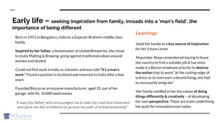 Early life – seeking inspiration from family, inroads into a ‘man’s field’, the
importance of being different
Born in 1953 in Bengaluru, India to a Gujarati-Brahmin middle class
family
Inspired by her father, a brewmaster at United Breweries, she chose
to study Malting & Brewing, going against traditional values around
women and alcohol
Could not find work in India as a brewer and was told “it’s a man’s
work.” Found a position in Scotland and returned to India after a few
years
Founded Biocon as an enzyme-manufacturer, aged 25, out of her
garage with Rs. 10,000 seed money
Learnings
Used her family as a key source of inspiration
for her future career
Majumdar-Shaw remembered having to leave
the country to find a suitable job & has since
made it a Biocon employee priority to destroy
the notion that to work “at the cutting-edge of
science or to even earn a decent living, one had
to necessarily emigrate”
Her family instilled in her the values of doing
things differently & creatively – of developing
her own perspective. These are traits underlining
her push for innovation even today
“It was [my father] who encouraged me to take the road less traversed
and gave me the confidence to pursue my path of entrepreneurship”
 