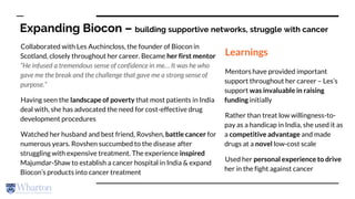 Expanding Biocon – building supportive networks, struggle with cancer
Collaborated with Les Auchincloss, the founder of Biocon in
Scotland, closely throughout her career. Became her first mentor
“He infused a tremendous sense of confidence in me… It was he who
gave me the break and the challenge that gave me a strong sense of
purpose.”
Having seen the landscape of poverty that most patients in India
deal with, she has advocated the need for cost-effective drug
development procedures
Watched her husband and best friend, Rovshen, battle cancer for
numerous years. Rovshen succumbed to the disease after
struggling with expensive treatment. The experience inspired
Majumdar-Shaw to establish a cancer hospital in India & expand
Biocon’s products into cancer treatment
Learnings
Mentors have provided important
support throughout her career – Les’s
support was invaluable in raising
funding initially
Rather than treat low willingness-to-
pay as a handicap in India, she used it as
a competitive advantage and made
drugs at a novel low-cost scale
Used her personal experience to drive
her in the fight against cancer
 