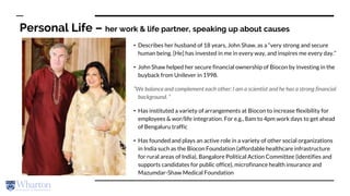 Personal Life – her work & life partner, speaking up about causes
• Describes her husband of 18 years, John Shaw, as a “very strong and secure
human being. [He] has invested in me in every way, and inspires me every day.”
• John Shaw helped her secure financial ownership of Biocon by investing in the
buyback from Unilever in 1998.
“We balance and complement each other: I am a scientist and he has a strong financial
background. ”
• Has instituted a variety of arrangements at Biocon to increase flexibility for
employees & wor/life integration. For e.g., 8am to 4pm work days to get ahead
of Bengaluru traffic
• Has founded and plays an active role in a variety of other social organizations
in India such as the Biocon Foundation (affordable healthcare infrastructure
for rural areas of India), Bangalore Political Action Committee (identifies and
supports candidates for public office), microfinance health insurance and
Mazumdar-Shaw Medical Foundation
 