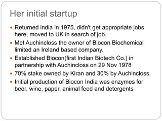 Her initial startup
 Returned india in 1975, didn't get appropriate jobs
here, moved to UK in search of job.
 Met Auchincloss the owner of Biocon Biochemical
limited an Ireland based company.
 Established Biocon(first Indian Biotech Co.) in
partnership with Auchincloss on 29 Nov 1978
 70% stake owned by Kiran and 30% by Auchincloss.
 Initial production of Biocon India was enzymes for
beer, wine, paper, animal feed and detergents
 
