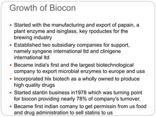 Growth of Biocon
 Started with the manufacturing and export of papain, a
plant enzyme and isinglass, key rpoductes for the
brewing industry
 Established two subsidiary companies for support,
namely syngene international ltd and clinigene
international ltd
 Became india's first and the largest biotechnological
company to export microbial enzymes to europe and usa
 Incorporated hlx biotech as a wholly owned to produce
high quality drugs
 Started stantin business in1978 which was turning point
for biocon providing nearly 78% of company's turnover.
 Became first indian comany to get permissin from us food
and drug administration to sell statins to us
 