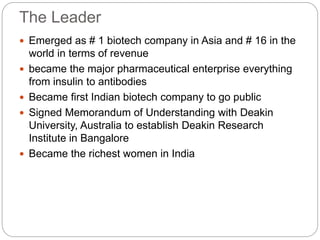 The Leader
 Emerged as # 1 biotech company in Asia and # 16 in the
world in terms of revenue
 became the major pharmaceutical enterprise everything
from insulin to antibodies
 Became first Indian biotech company to go public
 Signed Memorandum of Understanding with Deakin
University, Australia to establish Deakin Research
Institute in Bangalore
 Became the richest women in India
 