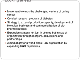 Looking ahead
 Movement towards the challenging venture of curing
cancer
 Conduct research program of diabetes
 Strategy to expand production capacity, development of
biological business and commercialization of bio-
pharmaceuticals
 Expansion strategy not just in volume but in size of
organization through mergers, acquisitions and
partnerships
 Aimed at growing world class R&D organization by
expanding R&D capabilities.
 