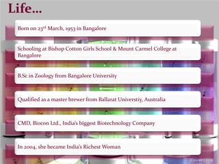 Life…
Schooling at Bishop Cotton Girls School & Mount Carmel College at
Bangalore
Born on 23rd March, 1953 in Bangalore
B.Sc in Zoology from Bangalore University
Qualified as a master brewer from Ballarat Universtiy, Australia
CMD, Biocon Ltd., India’s biggest Biotechnology Company
In 2004, she became India’s Richest Woman
 