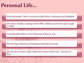 Personal Life…
John Shaw headed a leading textiles MNC, Madura Coats from 1991 to 1998
as CMD.
Kiran Mazumdar Shaw is married to John Shaw, a Scotsman and Indophile.
Currently, John Shaw is Vice-Chairman of Biocon, Ltd.
She has huge collections of paintings and other art works.
She has also written a coffee table book named “Ale & Arty”- the story of
Beer.
 
