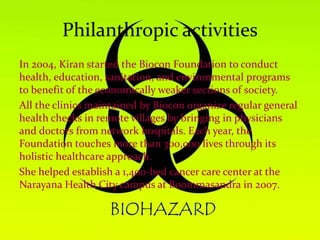 Philanthropic activities
In 2004, Kiran started the Biocon Foundation to conduct
health, education, sanitation, and environmental programs
to benefit of the economically weaker sections of society.
All the clinics maintained by Biocon organize regular general
health checks in remote villages by bringing in physicians
and doctors from network hospitals. Each year, the
Foundation touches more than 300,000 lives through its
holistic healthcare approach.
She helped establish a 1,400-bed cancer care center at the
Narayana Health City campus at Boommasandra in 2007.
 