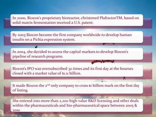 By 2003 Biocon became the first company worldwide to develop human
insulin on a Pichia expression system.
In 2000, Biocon's proprietary bioreactor, christened PlafractorTM, based on
solid matrix fermentation received a U.S. patent.
In 2004, she decided to access the capital markets to develop Biocon’s
pipeline of research programs.
Biocon’s IPO was oversubscribed 32 times and its first day at the bourses
closed with a market value of $1.11 billion.
It made Biocon the 2nd only company to cross $1 billion mark on the first day
of listing.
She entered into more than 2,200 high-value R&D licensing and other deals
within the pharmaceuticals and bio-pharmaceutical space between 2005 &
2010
 