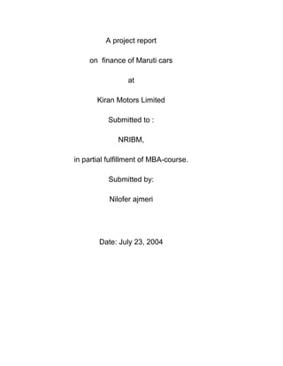 A project report 
on finance of Maruti cars 
at 
Kiran Motors Limited 
Submitted to : 
NRIBM, 
in partial fulfillment of MBA-course. 
Submitted by: 
Nilofer ajmeri 
Date: July 23, 2004 
 