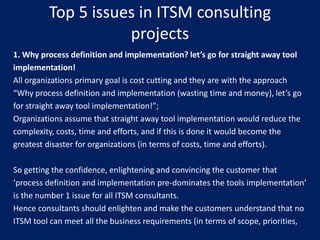 Top 5 issues in ITSM consulting
projects
1. Why process definition and implementation? let’s go for straight away tool
implementation!
All organizations primary goal is cost cutting and they are with the approach
“Why process definition and implementation (wasting time and money), let’s go
for straight away tool implementation!”;
Organizations assume that straight away tool implementation would reduce the
complexity, costs, time and efforts, and if this is done it would become the
greatest disaster for organizations (in terms of costs, time and efforts).
So getting the confidence, enlightening and convincing the customer that
‘process definition and implementation pre-dominates the tools implementation’
is the number 1 issue for all ITSM consultants.
Hence consultants should enlighten and make the customers understand that no
ITSM tool can meet all the business requirements (in terms of scope, priorities,

 