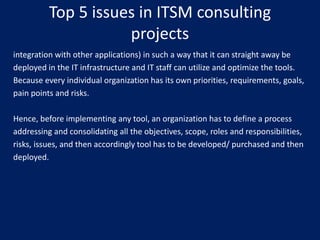 Top 5 issues in ITSM consulting
projects
integration with other applications) in such a way that it can straight away be
deployed in the IT infrastructure and IT staff can utilize and optimize the tools.
Because every individual organization has its own priorities, requirements, goals,
pain points and risks.
Hence, before implementing any tool, an organization has to define a process
addressing and consolidating all the objectives, scope, roles and responsibilities,
risks, issues, and then accordingly tool has to be developed/ purchased and then
deployed.

 