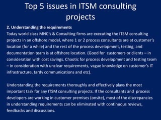 Top 5 issues in ITSM consulting
projects
2. Understanding the requirements
Today world class MNC’s & Consulting firms are executing the ITSM consulting
projects in an offshore model, where 1 or 2 process consultants are at customer’s
location (for a while) and the rest of the process development, testing, and
documentation team is at offshore location. (Good for customers or clients – in
consideration with cost savings. Chaotic for process development and testing team
– in consideration with unclear requirements, vague knowledge on customer’s IT
infrastructure, tardy communications and etc).
Understanding the requirements thoroughly and effectively plays the most
important task for any ITSM consulting projects. If the consultants and process
developers are working in customer premises (onsite), most of the discrepancies
in understanding requirements can be eliminated with continuous reviews,
feedbacks and discussions.

 