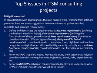 Top 5 issues in ITSM consulting
projects
Mitigation method
In consideration with discrepancies that can happen while working from offshore
premises, here are some suggestions how to capture and gather detailed,
complete and accurate requirements:
1. Define and demarcate the requirements as Business requirements (defining
the business need and logics), Functional requirements (defining the
functionality of the proposed system), User requirements (requirements in
consideration with different types of users), Design and Technical
requirements (in consideration with the architectures, high level and low level
design, technological aspects like availability, capacity, security, etc), and Non
functional requirements (in consideration with user friendliness, accessibility,
etc)
2. Perform SIPOC (Supplier, Inputs, Process, Outputs, and Customers) analysis in
consideration with the requirements, objectives, issues, risks, dependencies,
etc.
3. Perform MoSCoW analysis on requirements to identify and understand what
is ‘Must’, ‘Should’, ‘Could’ and ‘Would be in future’.

 