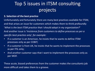 Top 5 issues in ITSM consulting
projects
3. Selection of the best practice
Unfortunately and fortunately there are many best practices available for ITSM,
and that arises an issue for customers which makes them to think profoundly
‘What is the best ITSM practice that I should adopt in my organization?‘
And another issue is ‘Insistence from customers to define processes as per a
specific best practice only’, for example:
• If a customer is an American, he insists that he wants to define ITSM
processes only as per COBIT;
• If a customer is from UK, he insists that he wants to implement the processes
as per ITIL only;
• And another customer says that I want to implement the processes only as
per MOF.
These acute, biased preferences from the customer makes the consultants job
more difficult and takes them to a groove.

 