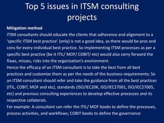 Top 5 issues in ITSM consulting
projects
Mitigation method
ITSM consultants should educate the clients that adherence and alignment to a
‘specific ITSM best practice’ (only) is not a good idea, as there would be pros and
cons for every individual best practice. So implementing ITSM processes as per a
specific best practice (be it ITIL/ MOF/ COBIT/ etc) would also carry forward the
flaws, misses, risks into the organization’s environment.
Hence the efficacy of an ITSM consultant is to take the best from all best
practices and customize them as per the needs of the business requirements; So
an ITSM consultant should refer and take the guidance from all the best practices
(ITIL, COBIT, MOF and etc), standards (ISO/IEC20K, ISO/IEC27001, ISO/IEC27005,
etc) and previous consulting experiences to develop effective processes and its
respective collaterals.
For example: A consultant can refer the ITIL/ MOF books to define the processes,
process activities, and workflows; COBIT books to define the governance

 