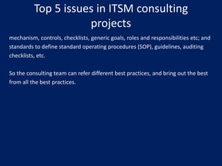 Top 5 issues in ITSM consulting
projects
mechanism, controls, checklists, generic goals, roles and responsibilities etc; and
standards to define standard operating procedures (SOP), guidelines, auditing
checklists, etc.

So the consulting team can refer different best practices, and bring out the best
from all the best practices.

 