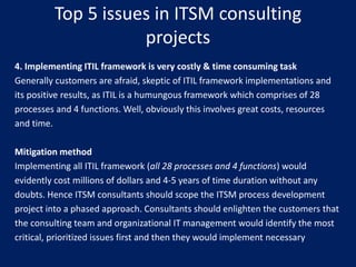 Top 5 issues in ITSM consulting
projects
4. Implementing ITIL framework is very costly & time consuming task
Generally customers are afraid, skeptic of ITIL framework implementations and
its positive results, as ITIL is a humungous framework which comprises of 28
processes and 4 functions. Well, obviously this involves great costs, resources
and time.
Mitigation method
Implementing all ITIL framework (all 28 processes and 4 functions) would
evidently cost millions of dollars and 4-5 years of time duration without any
doubts. Hence ITSM consultants should scope the ITSM process development
project into a phased approach. Consultants should enlighten the customers that
the consulting team and organizational IT management would identify the most
critical, prioritized issues first and then they would implement necessary

 