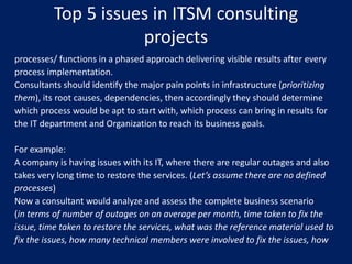 Top 5 issues in ITSM consulting
projects
processes/ functions in a phased approach delivering visible results after every
process implementation.
Consultants should identify the major pain points in infrastructure (prioritizing
them), its root causes, dependencies, then accordingly they should determine
which process would be apt to start with, which process can bring in results for
the IT department and Organization to reach its business goals.
For example:
A company is having issues with its IT, where there are regular outages and also
takes very long time to restore the services. (Let’s assume there are no defined
processes)
Now a consultant would analyze and assess the complete business scenario
(in terms of number of outages on an average per month, time taken to fix the
issue, time taken to restore the services, what was the reference material used to
fix the issues, how many technical members were involved to fix the issues, how

 