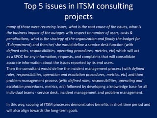 Top 5 issues in ITSM consulting
projects
many of those were recurring issues, what is the root cause of the issues, what is
the business impact of the outages with respect to number of users, costs &
penalizations, what is the strategy of the organization and finally the budget for
IT department) and then he/ she would define a service desk function (with
defined roles, responsibilities, operating procedures, metrics, etc) which will act
as a SPOC for any information, requests, and complaints that will consolidate
accurate information about the issues reported by its end users.
Then the consultant would define the incident management process (with defined
roles, responsibilities, operation and escalation procedures, metrics, etc) and then
problem management process (with defined roles, responsibilities, operating and
escalation procedures, metrics, etc) followed by developing a knowledge base for all
individual teams - service desk, incident management and problem management.
In this way, scoping of ITSM processes demonstrates benefits in short time period and
will also align towards the long-term goals.

 