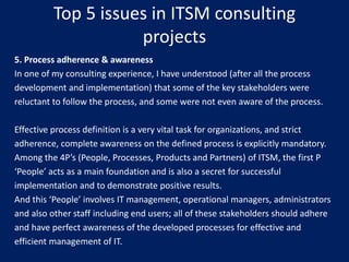 Top 5 issues in ITSM consulting
projects
5. Process adherence & awareness
In one of my consulting experience, I have understood (after all the process
development and implementation) that some of the key stakeholders were
reluctant to follow the process, and some were not even aware of the process.
Effective process definition is a very vital task for organizations, and strict
adherence, complete awareness on the defined process is explicitly mandatory.
Among the 4P’s (People, Processes, Products and Partners) of ITSM, the first P
‘People’ acts as a main foundation and is also a secret for successful
implementation and to demonstrate positive results.
And this ‘People’ involves IT management, operational managers, administrators
and also other staff including end users; all of these stakeholders should adhere
and have perfect awareness of the developed processes for effective and
efficient management of IT.

 