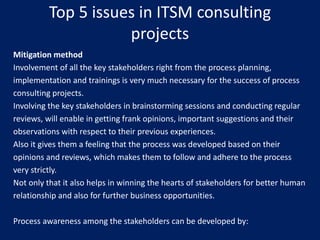 Top 5 issues in ITSM consulting
projects
Mitigation method
Involvement of all the key stakeholders right from the process planning,
implementation and trainings is very much necessary for the success of process
consulting projects.
Involving the key stakeholders in brainstorming sessions and conducting regular
reviews, will enable in getting frank opinions, important suggestions and their
observations with respect to their previous experiences.
Also it gives them a feeling that the process was developed based on their
opinions and reviews, which makes them to follow and adhere to the process
very strictly.
Not only that it also helps in winning the hearts of stakeholders for better human
relationship and also for further business opportunities.
Process awareness among the stakeholders can be developed by:

 