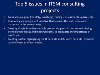 Top 5 issues in ITSM consulting
projects
• Conducting regular (monthly/ quarterly) trainings, assessments, quizzes, etc.
• Developing a management initiative that rewards the staff, who scores
maximum in the assessments.
• Creating simple & understandable process diagrams in posters and placing
them in every kiosks and meeting rooms, to propagate the importance of
processes.
• Creating posters highlighting the IT benefits and Business benefits (when the
team adheres to the processes).

 