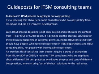 Guideposts for ITSM consulting teams
Guidepost 2: ITSM process designing is not copy-pasting
Its so shocking that I have seen some consultants who do copy-pasting from
ITIL books and call it as ‘process development’.
Well, ITSM process designing is not copy-pasting and rephrasing the content
from ITIL or MOF or COBIT books, it is bringing out the practical solutions for
the real issues happening at customer premises. Hence ITSM consulting team
should have people, who have real experience in ITSM departments and ITSM
consulting skills, not people with incompatible experiences.
An excellent ITSM consulting team doesn’t require a group of evangelists
from ITIL or MOF or COBIT; it requires ITSM consultants who are cognizant
about different ITSM best practices who knows the pros and cons of different
best practices, who can bring ‘out of the box’ solutions for the real issues.

 