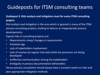 Guideposts for ITSM consulting teams
Guidepost 3: Risk analysis and mitigation must for every ITSM consulting
project.
Risk analysis and mitigation is the area which is ignored in many of the ITSM
process consulting projects, leading to failures or inappropriate process
developments.
Typical risks in consulting projects are:
• Requirements creep/ changes in requirements
• Schedule lags
• Lack of stakeholders involvement
• Lack of reviews (at regular intervals) while the processes are being
developed
• Ineffective communication among the stakeholders
• Ambiguity in process documentation deliverables
Hence process consultants should always have a constant watch on risks and
plan appropriate mitigation methods.

 