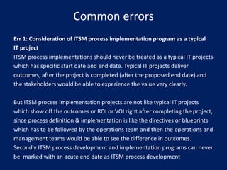 Common errors
Err 1: Consideration of ITSM process implementation program as a typical
IT project
ITSM process implementations should never be treated as a typical IT projects
which has specific start date and end date. Typical IT projects deliver
outcomes, after the project is completed (after the proposed end date) and
the stakeholders would be able to experience the value very clearly.
But ITSM process implementation projects are not like typical IT projects
which show off the outcomes or ROI or VOI right after completing the project,
since process definition & implementation is like the directives or blueprints
which has to be followed by the operations team and then the operations and
management teams would be able to see the difference in outcomes.
Secondly ITSM process development and implementation programs can never
be marked with an acute end date as ITSM process development

 