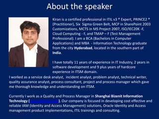 About the speaker
Kiran is a certified professional in ITIL v3 ® Expert, PRINCE2 ®
(Practitioner), Six Sigma Green Belt, MCP in SharePoint 2003
Customizations, MCTS in MS Project 2007, ISO/IEC20K -F,
Cloud Computing - F, and TMAP – F (Test Management
Professional). I am a BCA (Bachelors in Computer
Applications) and MBA - Information Technology graduate
from the city Hyderabad, located in the southern part of
India.
I have totally 11 years of experience in IT Industry, 2 years in
software development and 9 plus years of hardcore
experience in ITSM domain.
I worked as a service desk analyst, incident analyst, problem analyst, technical writer,
quality assurance analyst, process consultant, project and process manager which gave
me thorough knowledge and understanding on ITSM.

Currently I work as a Quality and Process Manager in Shanghai Bizenit Information
Technology (www.bizenit.com). Our company is focused in developing cost effective and
reliable IAM (Identity and Access Management) solutions, Oracle Identity and Access
management product implementations, ITIL trainings and consulting.

 