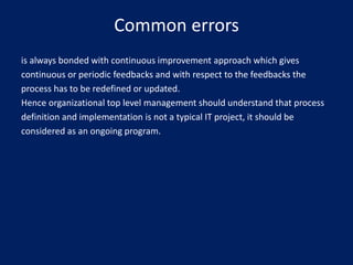 Common errors
is always bonded with continuous improvement approach which gives
continuous or periodic feedbacks and with respect to the feedbacks the
process has to be redefined or updated.
Hence organizational top level management should understand that process
definition and implementation is not a typical IT project, it should be
considered as an ongoing program.

 