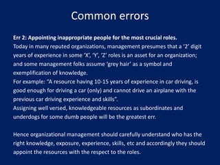 Common errors
Err 2: Appointing inappropriate people for the most crucial roles.
Today in many reputed organizations, management presumes that a ‘2’ digit
years of experience in some ‘X’, ‘Y’, ‘Z’ roles is an asset for an organization;
and some management folks assume ‘grey hair’ as a symbol and
exemplification of knowledge.
For example: “A resource having 10-15 years of experience in car driving, is
good enough for driving a car (only) and cannot drive an airplane with the
previous car driving experience and skills”.
Assigning well versed, knowledgeable resources as subordinates and
underdogs for some dumb people will be the greatest err.

Hence organizational management should carefully understand who has the
right knowledge, exposure, experience, skills, etc and accordingly they should
appoint the resources with the respect to the roles.

 