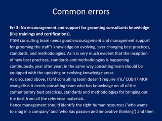 Common errors
Err 3: No encouragement and support for grooming consultants knowledge
(like trainings and certifications).
ITSM consulting team needs good encouragement and management support
for grooming the staff’s knowledge on evolving, ever changing best practices,
standards, and methodologies. As it is very much evident that the inception
of new best practices, standards and methodologies is happening
continuously, year after year; in the same way consulting team should be
equipped with the updating or evolving knowledge areas.
As discussed above, ITSM consulting team doesn’t require ITIL/ COBIT/ MOF
evangelists it needs consulting team who has knowledge on all of the
contemporary best practices, standards and methodologies for bringing out
the best from all the reference materials.
Hence management should identify the right human resources (‘who wants
to snug in a company’ and ‘who has passion and innovative thinking’) and then

 