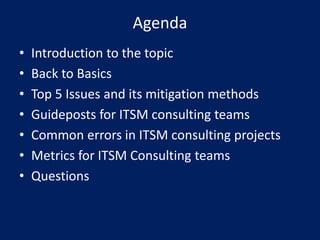 Agenda
•
•
•
•
•
•
•

Introduction to the topic
Back to Basics
Top 5 Issues and its mitigation methods
Guideposts for ITSM consulting teams
Common errors in ITSM consulting projects
Metrics for ITSM Consulting teams
Questions

 