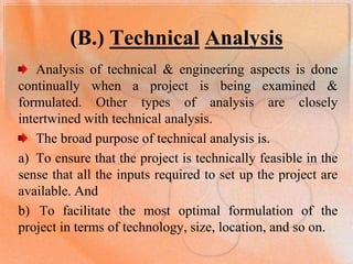 (B.) TechnicalAnalysis Analysis of technical & engineering aspects is done continually when a project is being examined & formulated. Other types of analysis are closely intertwined with technical analysis. The broad purpose of technical analysis is.  To ensure that the project is technically feasible in the sense that all the inputs required to set up the project are available. And  To facilitate the most optimal formulation of the project in terms of technology, size, location, and so on. 	 