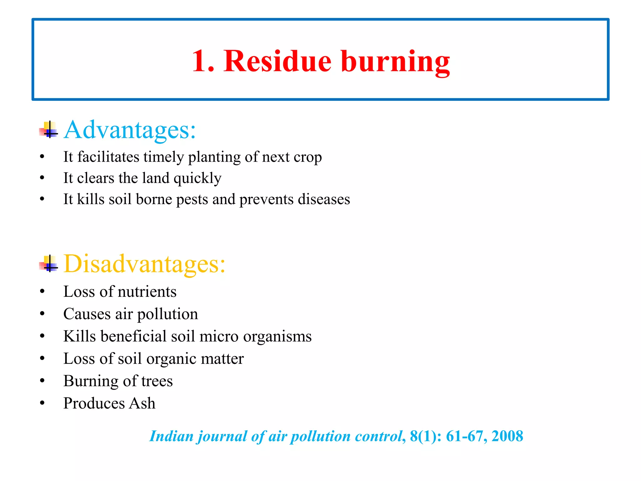 1. Residue burning
Advantages:
• It facilitates timely planting of next crop
• It clears the land quickly
• It kills soil borne pests and prevents diseases
Disadvantages:
• Loss of nutrients
• Causes air pollution
• Kills beneficial soil micro organisms
• Loss of soil organic matter
• Burning of trees
• Produces Ash
Indian journal of air pollution control, 8(1): 61-67, 2008
 